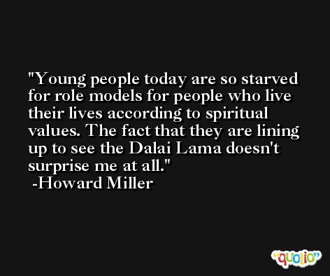 Young people today are so starved for role models for people who live their lives according to spiritual values. The fact that they are lining up to see the Dalai Lama doesn't surprise me at all. -Howard Miller