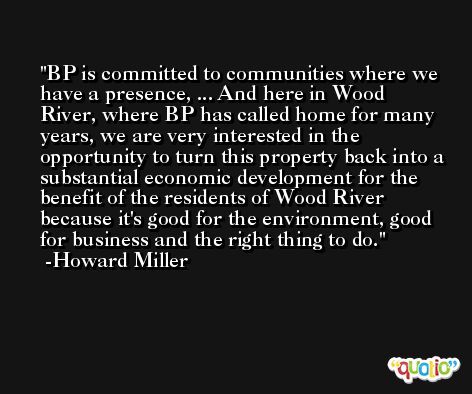 BP is committed to communities where we have a presence, ... And here in Wood River, where BP has called home for many years, we are very interested in the opportunity to turn this property back into a substantial economic development for the benefit of the residents of Wood River because it's good for the environment, good for business and the right thing to do. -Howard Miller