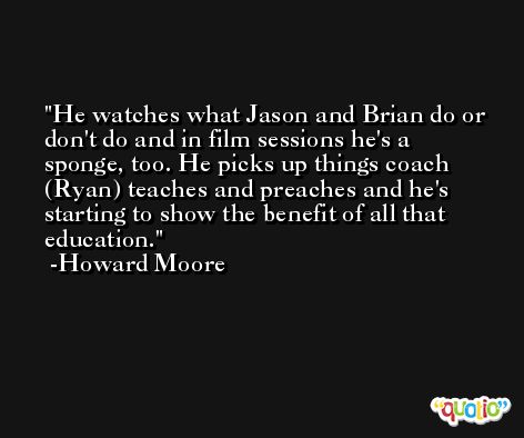 He watches what Jason and Brian do or don't do and in film sessions he's a sponge, too. He picks up things coach (Ryan) teaches and preaches and he's starting to show the benefit of all that education. -Howard Moore