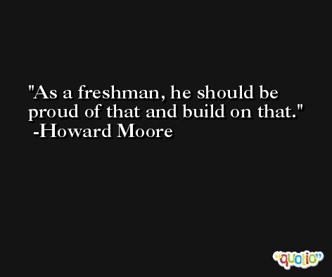 As a freshman, he should be proud of that and build on that. -Howard Moore