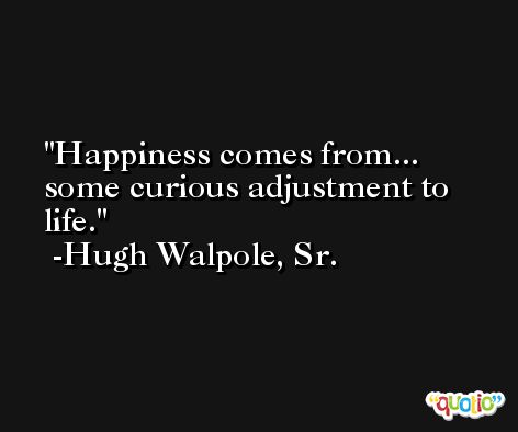 Happiness comes from... some curious adjustment to life. -Hugh Walpole, Sr.