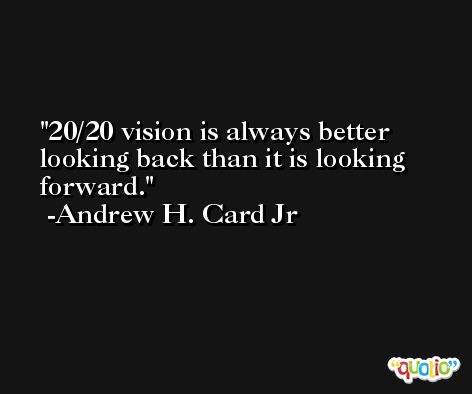 20/20 vision is always better looking back than it is looking forward. -Andrew H. Card Jr