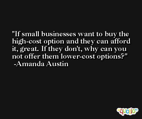 If small businesses want to buy the high-cost option and they can afford it, great. If they don't, why can you not offer them lower-cost options? -Amanda Austin