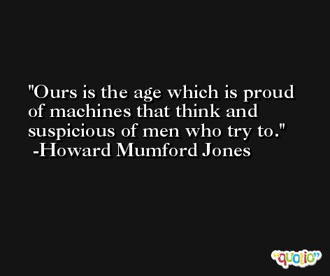 Ours is the age which is proud of machines that think and suspicious of men who try to. -Howard Mumford Jones