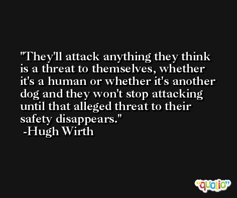 They'll attack anything they think is a threat to themselves, whether it's a human or whether it's another dog and they won't stop attacking until that alleged threat to their safety disappears. -Hugh Wirth