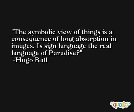 The symbolic view of things is a consequence of long absorption in images. Is sign language the real language of Paradise? -Hugo Ball