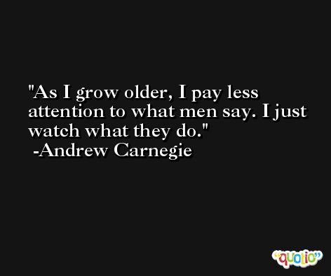 As I grow older, I pay less attention to what men say. I just watch what they do. -Andrew Carnegie