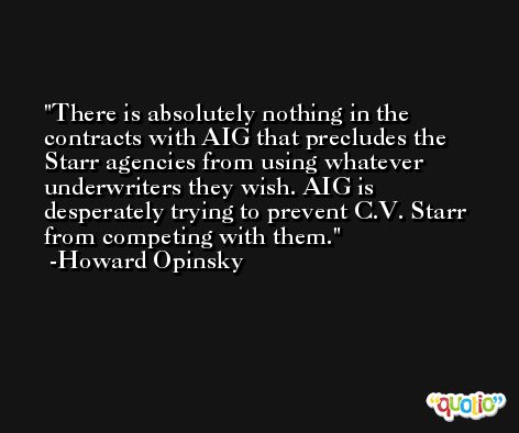 There is absolutely nothing in the contracts with AIG that precludes the Starr agencies from using whatever underwriters they wish. AIG is desperately trying to prevent C.V. Starr from competing with them. -Howard Opinsky