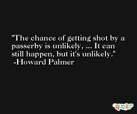 The chance of getting shot by a passerby is unlikely, ... It can still happen, but it's unlikely. -Howard Palmer