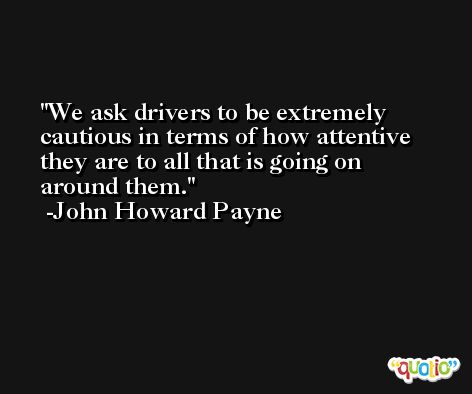 We ask drivers to be extremely cautious in terms of how attentive they are to all that is going on around them. -John Howard Payne