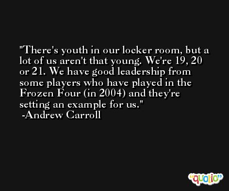 There's youth in our locker room, but a lot of us aren't that young. We're 19, 20 or 21. We have good leadership from some players who have played in the Frozen Four (in 2004) and they're setting an example for us. -Andrew Carroll