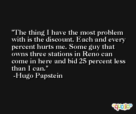 The thing I have the most problem with is the discount. Each and every percent hurts me. Some guy that owns three stations in Reno can come in here and bid 25 percent less than I can. -Hugo Papstein