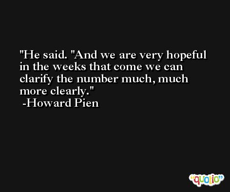 He said. ''And we are very hopeful in the weeks that come we can clarify the number much, much more clearly. -Howard Pien