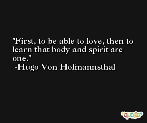 First, to be able to love, then to learn that body and spirit are one. -Hugo Von Hofmannsthal