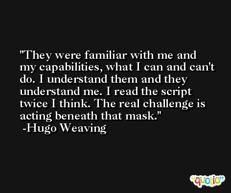 They were familiar with me and my capabilities, what I can and can't do. I understand them and they understand me. I read the script twice I think. The real challenge is acting beneath that mask. -Hugo Weaving