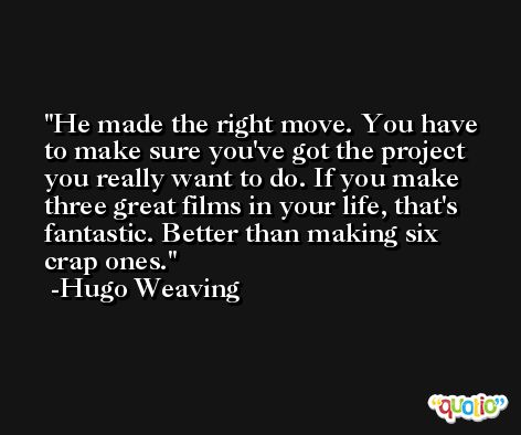 He made the right move. You have to make sure you've got the project you really want to do. If you make three great films in your life, that's fantastic. Better than making six crap ones. -Hugo Weaving