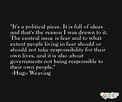 It's a political piece. It is full of ideas and that's the reason I was drawn to it. The central issue is fear and to what extent people living in fear should or should not take responsibility for their own lives, and it is also about governments not being responsible to their own people. -Hugo Weaving