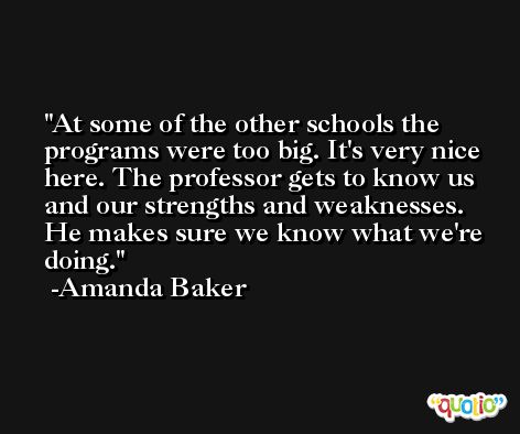At some of the other schools the programs were too big. It's very nice here. The professor gets to know us and our strengths and weaknesses. He makes sure we know what we're doing. -Amanda Baker