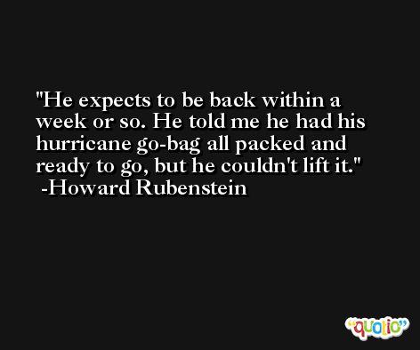 He expects to be back within a week or so. He told me he had his hurricane go-bag all packed and ready to go, but he couldn't lift it. -Howard Rubenstein