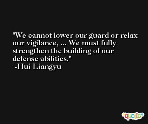 We cannot lower our guard or relax our vigilance, ... We must fully strengthen the building of our defense abilities. -Hui Liangyu