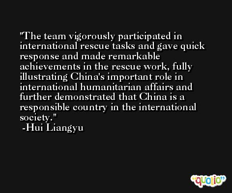 The team vigorously participated in international rescue tasks and gave quick response and made remarkable achievements in the rescue work, fully illustrating China's important role in international humanitarian affairs and further demonstrated that China is a responsible country in the international society. -Hui Liangyu