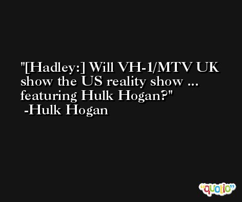 [Hadley:] Will VH-1/MTV UK show the US reality show ... featuring Hulk Hogan? -Hulk Hogan