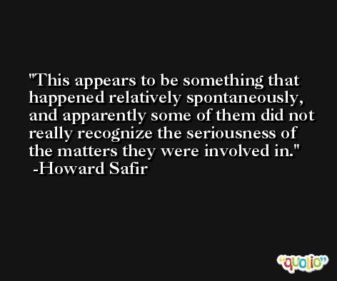 This appears to be something that happened relatively spontaneously, and apparently some of them did not really recognize the seriousness of the matters they were involved in. -Howard Safir