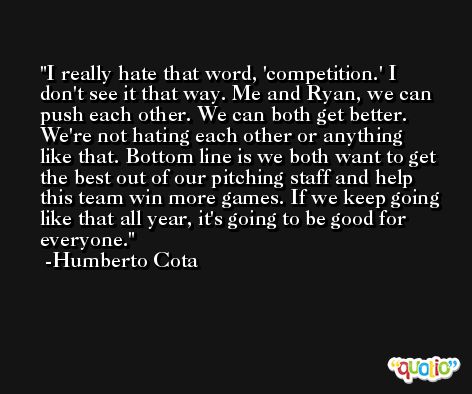 I really hate that word, 'competition.' I don't see it that way. Me and Ryan, we can push each other. We can both get better. We're not hating each other or anything like that. Bottom line is we both want to get the best out of our pitching staff and help this team win more games. If we keep going like that all year, it's going to be good for everyone. -Humberto Cota