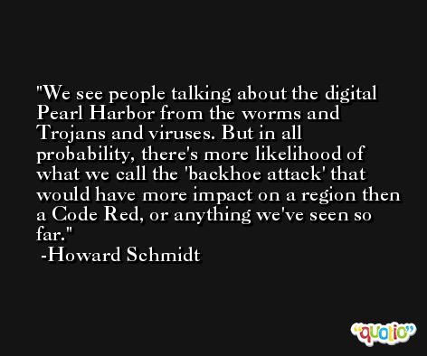 We see people talking about the digital Pearl Harbor from the worms and Trojans and viruses. But in all probability, there's more likelihood of what we call the 'backhoe attack' that would have more impact on a region then a Code Red, or anything we've seen so far. -Howard Schmidt