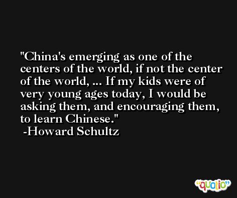China's emerging as one of the centers of the world, if not the center of the world, ... If my kids were of very young ages today, I would be asking them, and encouraging them, to learn Chinese. -Howard Schultz