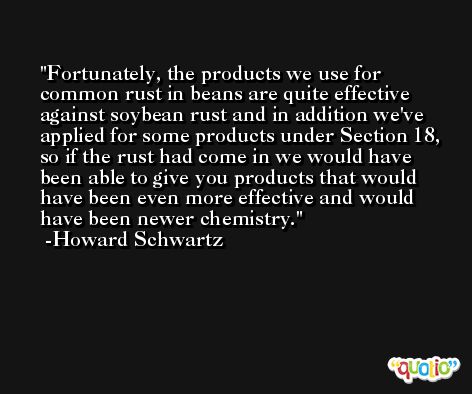 Fortunately, the products we use for common rust in beans are quite effective against soybean rust and in addition we've applied for some products under Section 18, so if the rust had come in we would have been able to give you products that would have been even more effective and would have been newer chemistry. -Howard Schwartz