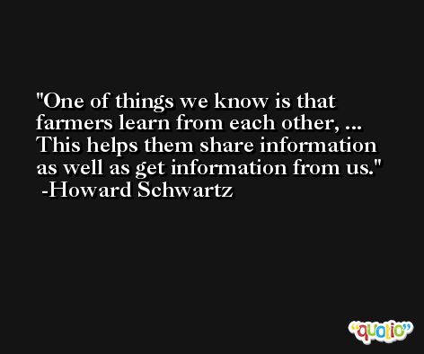 One of things we know is that farmers learn from each other, ... This helps them share information as well as get information from us. -Howard Schwartz