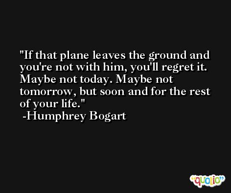 If that plane leaves the ground and you're not with him, you'll regret it. Maybe not today. Maybe not tomorrow, but soon and for the rest of your life. -Humphrey Bogart
