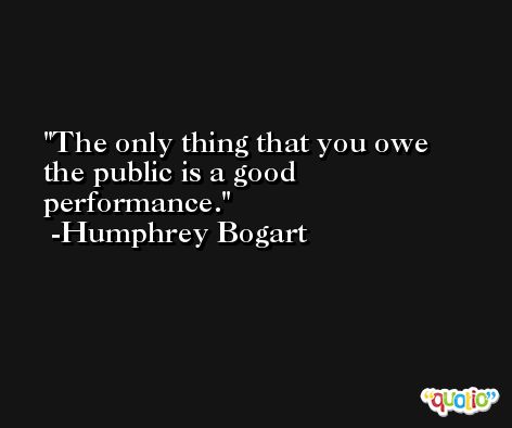 The only thing that you owe the public is a good performance. -Humphrey Bogart