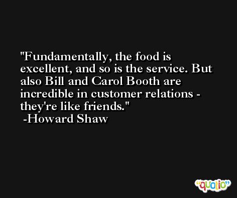 Fundamentally, the food is excellent, and so is the service. But also Bill and Carol Booth are incredible in customer relations - they're like friends. -Howard Shaw