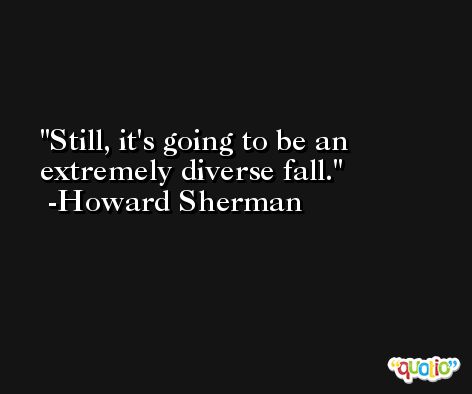 Still, it's going to be an extremely diverse fall. -Howard Sherman