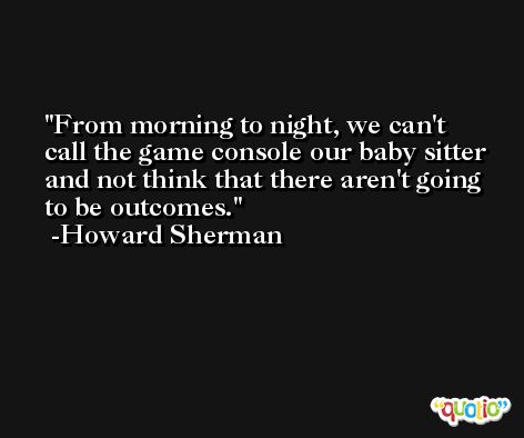 From morning to night, we can't call the game console our baby sitter and not think that there aren't going to be outcomes. -Howard Sherman