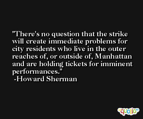 There's no question that the strike will create immediate problems for city residents who live in the outer reaches of, or outside of, Manhattan and are holding tickets for imminent performances. -Howard Sherman