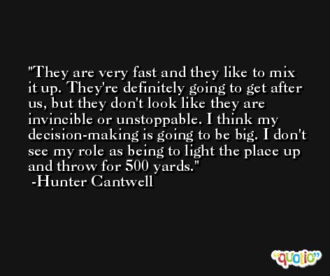 They are very fast and they like to mix it up. They're definitely going to get after us, but they don't look like they are invincible or unstoppable. I think my decision-making is going to be big. I don't see my role as being to light the place up and throw for 500 yards. -Hunter Cantwell