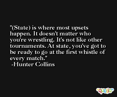 (State) is where most upsets happen. It doesn't matter who you're wrestling. It's not like other tournaments. At state, you've got to be ready to go at the first whistle of every match. -Hunter Collins