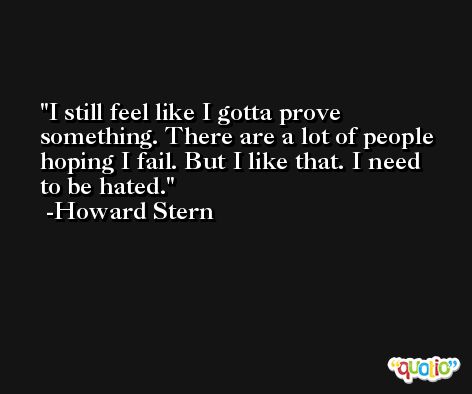 I still feel like I gotta prove something. There are a lot of people hoping I fail. But I like that. I need to be hated. -Howard Stern