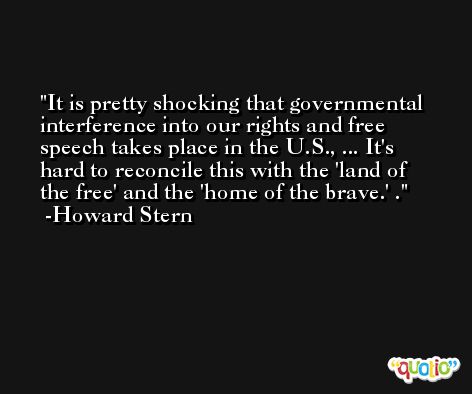 It is pretty shocking that governmental interference into our rights and free speech takes place in the U.S., ... It's hard to reconcile this with the 'land of the free' and the 'home of the brave.' . -Howard Stern