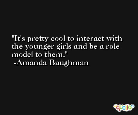 It's pretty cool to interact with the younger girls and be a role model to them. -Amanda Baughman