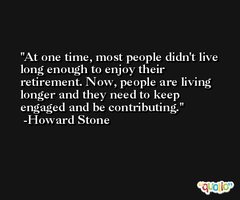 At one time, most people didn't live long enough to enjoy their retirement. Now, people are living longer and they need to keep engaged and be contributing. -Howard Stone