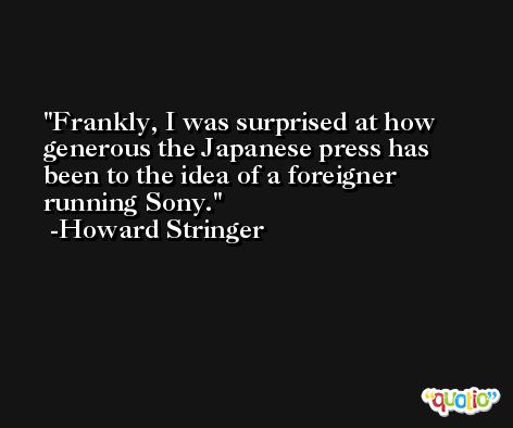 Frankly, I was surprised at how generous the Japanese press has been to the idea of a foreigner running Sony. -Howard Stringer