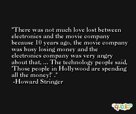 There was not much love lost between electronics and the movie company because 10 years ago, the movie company was busy losing money and the electronics company was very angry about that, ... The technology people said, 'Those people in Hollywood are spending all the money!' . -Howard Stringer