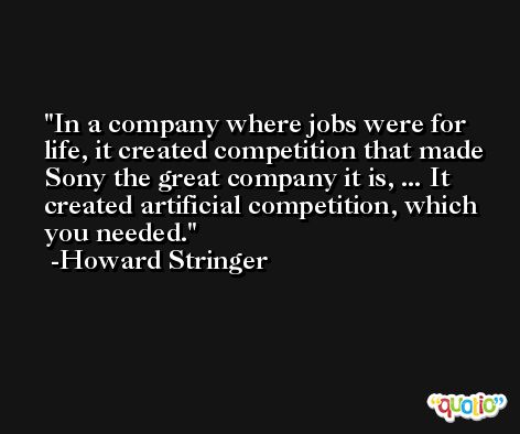 In a company where jobs were for life, it created competition that made Sony the great company it is, ... It created artificial competition, which you needed. -Howard Stringer
