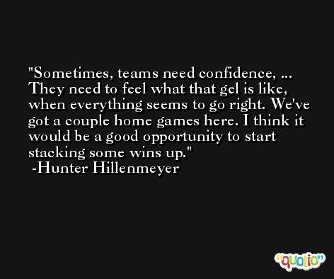 Sometimes, teams need confidence, ... They need to feel what that gel is like, when everything seems to go right. We've got a couple home games here. I think it would be a good opportunity to start stacking some wins up. -Hunter Hillenmeyer