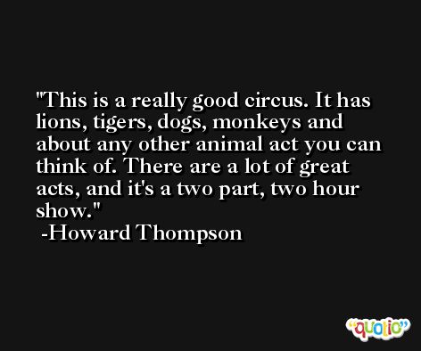 This is a really good circus. It has lions, tigers, dogs, monkeys and about any other animal act you can think of. There are a lot of great acts, and it's a two part, two hour show. -Howard Thompson