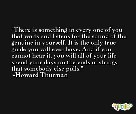 There is something in every one of you that waits and listens for the sound of the genuine in yourself. It is the only true guide you will ever have. And if you cannot hear it, you will all of your life spend your days on the ends of strings that somebody else pulls. -Howard Thurman